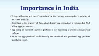 Importance in India
• Today, with more and more ‘eggitarians’ on the rise, egg consumption is growing at
8% - 10% annually.
• According to the Ministry of Agriculture, India’s egg production is estimated at 47.3
billion eggs per annum.
• Egg being an excellent source of proteins is fast becoming a favorite among urban
Indians.
• 6% of the eggs produced in the country are converted into processed egg products
mainly for export.
 