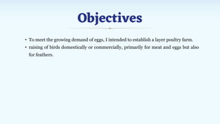 Objectives
• To meet the growing demand of eggs, I intended to establish a layer poultry farm.
• raising of birds domestically or commercially, primarily for meat and eggs but also
for feathers.
 