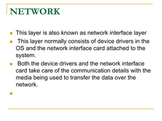NETWORK
 This layer is also known as network interface layer
 This layer normally consists of device drivers in the
OS and the network interface card attached to the
system.
 Both the device drivers and the network interface
card take care of the communication details with the
media being used to transfer the data over the
network.

 