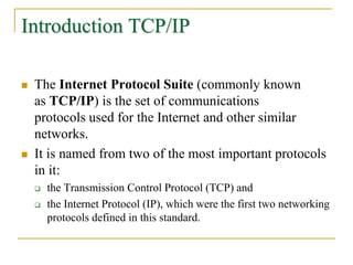 Introduction TCP/IP
 The Internet Protocol Suite (commonly known
as TCP/IP) is the set of communications
protocols used for the Internet and other similar
networks.
 It is named from two of the most important protocols
in it:
 the Transmission Control Protocol (TCP) and
 the Internet Protocol (IP), which were the first two networking
protocols defined in this standard.
 