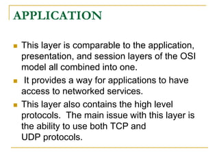 APPLICATION
 This layer is comparable to the application,
presentation, and session layers of the OSI
model all combined into one.
 It provides a way for applications to have
access to networked services.
 This layer also contains the high level
protocols. The main issue with this layer is
the ability to use both TCP and
UDP protocols.
 