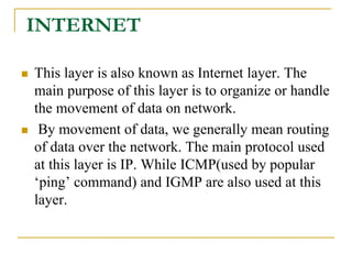 INTERNET
 This layer is also known as Internet layer. The
main purpose of this layer is to organize or handle
the movement of data on network.
 By movement of data, we generally mean routing
of data over the network. The main protocol used
at this layer is IP. While ICMP(used by popular
‘ping’ command) and IGMP are also used at this
layer.
 