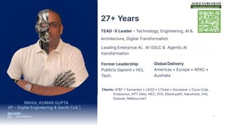 www.agilegurugram.com
2
27 Years
TEAD X Leader - Technology, Engineering, AI &
Architecture, Digital Transformation
VP  Digital Engineering & GenAI CoE |
Incedo
Leading Enterprise AI, AISDLC & Agentic AI
transformation
Former Leadership
Publicis Sapient • HCL
Tech.
Global Delivery
Americas • Europe • APAC •
Australia
Clients: AT&T  Symantec • LEGO  L'Oréal • Goodyear • Coca-Cola ,
Endeavour, NTT Data, NEC, ATG, Elasticpath, Hakuhodo, IHG,
Elsevier, MelbourneIT
RAHUL KUMAR GUPTA
RAHUL KUMAR GUPTA
 