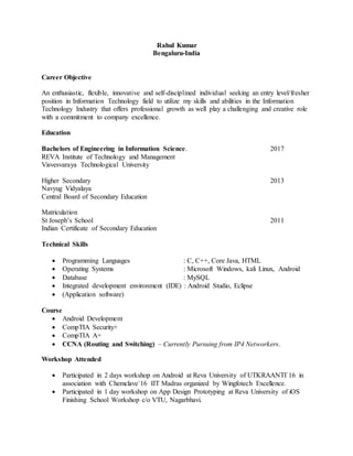 Rahul Kumar
Bengaluru-India
Career Objective
An enthusiastic, flexible, innovative and self-disciplined individual seeking an entry level/fresher
position in Information Technology field to utilize my skills and abilities in the Information
Technology Industry that offers professional growth as well play a challenging and creative role
with a commitment to company excellence.
Education
Bachelors of Engineering in Information Science. 2017
REVA Institute of Technology and Management
Visvesvaraya Technological University
Higher Secondary 2013
Navyug Vidyalaya
Central Board of Secondary Education
Matriculation
St Joseph’s School 2011
Indian Certificate of Secondary Education
Technical Skills
 Programming Languages : C, C++, Core Java, HTML
 Operating Systems : Microsoft Windows, kali Linux, Android
 Database : MySQL
 Integrated development environment (IDE) : Android Studio, Eclipse
 (Application software)
Course
 Android Development
 CompTIA Security+
 CompTIA A+
 CCNA (Routing and Switching) – Currently Pursuing from IP4 Networkers.
Workshop Attended
 Participated in 2 days workshop on Android at Reva University of UTKRAANTI`16 in
association with Chemclave`16 IIT Madras organized by Wingfotech Excellence.
 Participated in 1 day workshop on App Design Prototyping at Reva University of iOS
Finishing School Workshop c/o VTU, Nagarbhavi.
 