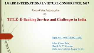 IJSARD INTERNATIONAL VIRTUAL CONFERENCE, 2017
PowerPoint Presentation
on
TITLE- E-Banking Services and Challenges in India
Paper No. – 034 IVC OCT 2017
Rahul Kumar Jain
(BALLB) 7th Semester
Disha Law College, Raipur (C.G)
 