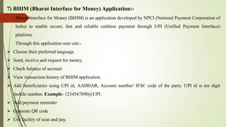 7) BHIM (Bharat Interface for Money) Application:-
Bharat Interface for Money (BHIM) is an application developed by NPCI (National Payment Corporation of
India) to enable secure, fast and reliable cashless payment through UPI (Unified Payment Interface)
platform.
Through this application user can:-
 Choose their preferred language
 Send, receive and request for money.
 Check balance of account
 View transaction history of BHIM application.
 Add beneficiaries using UPI id, AADHAR, Account number/ IFSC code of the party. UPI id is ten digit
mobile number. Example- 1234567890@UPI.
 Add payment reminder
 Generate QR code
 Use facility of scan and pay.
 