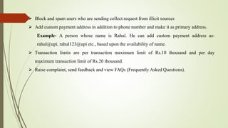  Block and spam users who are sending collect request from illicit sources
 Add custom payment address in addition to phone number and make it as primary address.
Example- A person whose name is Rahul. He can add custom payment address as-
rahul@upi, rahul123@upi etc., based upon the availability of name.
 Transaction limits are per transaction maximum limit of Rs.10 thousand and per day
maximum transaction limit of Rs.20 thousand.
 Raise complaint, send feedback and view FAQs (Frequently Asked Questions).
 