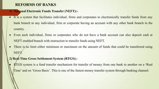 REFORMS OF BANKS
1) National Electronic Funds Transfer (NEFT):-
 It is a system that facilitates individual, firms and corporates to electronically transfer funds from any
bank branch to any individual, firm or corporate having an account with any other bank branch in the
country.
 Even such individual, firms or corporates who do not have a bank account can also deposit cash at
NEFT enabled branch with instruction to transfer funds using NEFT.
 There is no limit either minimum or maximum on the amount of funds that could be transferred using
NEFT.
2) Real Time Gross Settlement System (RTGS):-
 RTGS system is a fund transfer mechanism for transfer of money from one bank to another on a ‘Real
Time’ and on ‘Gross Basis’. This is one of the fastest money transfer system through banking channel.
 
