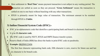 Here settlement in ‘Real Time’ means payment transaction is not subject to any waiting period. The
transaction are settled as soon as they are proceed. ‘Gross Settlement’ means the transaction is
settled on one to one basis without bunching with any other transactions.
 RTGS is primarily meant for large value of transaction. The minimum amount to be remitted
through RTGS is 2 lakhs.
3) Indian Financial System Code (IFSC):-
 IFSC is an alphanumeric code that identifies a participating bank and branch in electronic fund transfer.
 It is an 11 character code.
 The IFSC code is used by NEFT, RTGS and IMPS finance transfer system.
 Reserve Bank of India (RBI) has direct the banks to print IFSC code on passbooks.
 Example- BKDN0123456
The first four character representing bank code, fifth character is zero, reserve for future use and last
six character is for branch code.
 