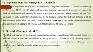 4) Magnetic Ink Character Recognition (MICR) Code:-
MICR code is a system for ensuring the safety and security of negotiable instruments, to facilitate the processing
of the cheques. MICR code of 9 digit number, the first three digit represent the city, next three represent the
bank and the last three digit represent the branch. MICR code is written with a special magnetic ink, thus fraud
cases can be easily identify through check done by the magnetic scanner. This code can be found in all the
cheques at the bottom white line which is known as MICR Band. MICR code can be used for international
transactions as well. Example- MICR code- 321456123 (321 city, 456 bank, 123 branch).
5) Electronic Clearing Service (ECS):-
The Electronic Clearing Service is a retail payment system that can be used to make bulk payment. Its aim is to
decrease volumes of paper instruments in MICR clearing and improve customer service by ensuring prompt and
secure interest/dividend payment to the beneficiaries. It is a system that is cost effective and which serve as an
alternative method of bulk, low value and recurring payment transactions.
 