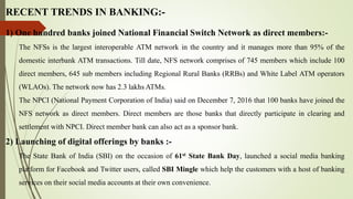 RECENT TRENDS IN BANKING:-
1) One hundred banks joined National Financial Switch Network as direct members:-
The NFSs is the largest interoperable ATM network in the country and it manages more than 95% of the
domestic interbank ATM transactions. Till date, NFS network comprises of 745 members which include 100
direct members, 645 sub members including Regional Rural Banks (RRBs) and White Label ATM operators
(WLAOs). The network now has 2.3 lakhs ATMs.
The NPCI (National Payment Corporation of India) said on December 7, 2016 that 100 banks have joined the
NFS network as direct members. Direct members are those banks that directly participate in clearing and
settlement with NPCI. Direct member bank can also act as a sponsor bank.
2) Launching of digital offerings by banks :-
The State Bank of India (SBI) on the occasion of 61st State Bank Day, launched a social media banking
platform for Facebook and Twitter users, called SBI Mingle which help the customers with a host of banking
services on their social media accounts at their own convenience.
 