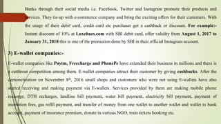 Banks through their social media i.e. Facebook, Twitter and Instagram promote their products and
services. They tie-up with e-commerce company and bring the exciting offers for their customers. With
the usage of their debit card, credit card etc purchaser get a cashback or discount. For example:-
Instant discount of 10% at Luxehues.com with SBI debit card, offer validity from August 1, 2017 to
January 31, 2018 this is one of the promotion done by SBI in their official Instagram account.
3) E-wallet companies:-
E-wallet companies like Paytm, Freecharge and PhonePe have extended their business in millions and there is
a cutthroat competition among them. E-wallet companies attract their customer by giving cashbacks. After the
demonetization on November 8th, 2016 small shops and customers who were not using E-wallets have also
started receiving and making payment via E-wallets. Services provided by them are making mobile phone
recharge, DTH recharges, landline bill payment, water bill payment, electricity bill payment, payment of
institution fees, gas refill payment, and transfer of money from one wallet to another wallet and wallet to bank
account, payment of insurance premium, donate in various NGO, train tickets booking etc.
 