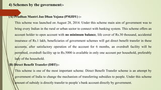 4) Schemes by the government:-
(A) Pradhan Mantri Jan Dhan Yojana (PMJDY) :-
This scheme was launched on August 28, 2014. Under this scheme main aim of government was to
bring every Indian in the rural or urban sector to connect with banking system. This scheme offers an
account holder to open account with no minimum balance, life cover of Rs.30 thousand, accidental
insurance of Rs.1 lakh, beneficiaries of government schemes will get direct benefit transfer in these
accounts, after satisfactory operation of the account for 6 months, an overdraft facility will be
permitted, overdraft facility up to Rs.5000 is available in only one account per household, preferably
lady of the household.
(B) Direct Benefit Transfer (DBT):-
This scheme is one of the most important scheme. Direct Benefit Transfer scheme is an attempt by
government of India to change the mechanism of transferring subsidies to people. Under this scheme
amount of subsidy is directly transfer to people`s bank account directly by government.
 