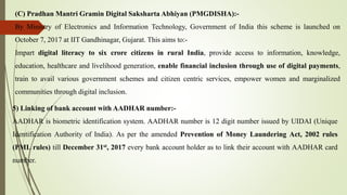 (C) Pradhan Mantri Gramin Digital Saksharta Abhiyan (PMGDISHA):-
By Ministry of Electronics and Information Technology, Government of India this scheme is launched on
October 7, 2017 at IIT Gandhinagar, Gujarat. This aims to:-
Impart digital literacy to six crore citizens in rural India, provide access to information, knowledge,
education, healthcare and livelihood generation, enable financial inclusion through use of digital payments,
train to avail various government schemes and citizen centric services, empower women and marginalized
communities through digital inclusion.
5) Linking of bank account with AADHAR number:-
AADHAR is biometric identification system. AADHAR number is 12 digit number issued by UIDAI (Unique
Identification Authority of India). As per the amended Prevention of Money Laundering Act, 2002 rules
(PML rules) till December 31st, 2017 every bank account holder as to link their account with AADHAR card
number.
 