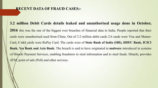 RECENT DATA OF FRAUD CASES:-
3.2 million Debit Cards details leaked and unauthorised usage done in October,
2016 this was the one of the biggest ever breaches of financial data in India. People reported that their
cards were unauthorised used from China. Out of 3.2 million debit cards 2.6 cards were Visa and Master-
Card, 6 lakh cards were RuPay Card. The cards were of State Bank of India (SBI), HDFC Bank, ICICI
Bank, Yes Bank and Axis Bank. The breach is said to have originated in malware introduced in systems
of Hitachi Payment Services, enabling fraudsters to steal information and to steal funds. Hitachi, provides
ATM, point of sale (PoS) and other services.
 