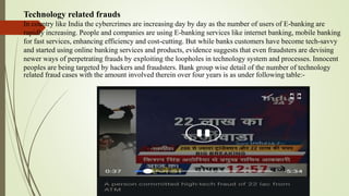 Technology related frauds
In country like India the cybercrimes are increasing day by day as the number of users of E-banking are
rapidly increasing. People and companies are using E-banking services like internet banking, mobile banking
for fast services, enhancing efficiency and cost-cutting. But while banks customers have become tech-savvy
and started using online banking services and products, evidence suggests that even fraudsters are devising
newer ways of perpetrating frauds by exploiting the loopholes in technology system and processes. Innocent
peoples are being targeted by hackers and fraudsters. Bank group wise detail of the number of technology
related fraud cases with the amount involved therein over four years is as under following table:-
 