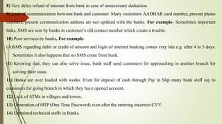 8) Very delay refund of amount from bank in case of unnecessary deduction.
9) Lack of communication between bank and customer. Many customers AADHAR card number, present phone
numbers, present communication address are not updated with the banks. For example- Sometimes important
links, SMS are sent by banks in customer’s old contact number which create a trouble.
10) Poor services by banks. For example-
(A)SMS regarding debit or credit of amount and login of internet banking comes very late e.g. after 4 to 5 days.
Sometimes it also happens that no SMS come from bank.
(B) Knowing that, they can also solve issue, bank staff send customers for approaching in another branch for
solving their issue.
11) Banks are over loaded with works. Even for deposit of cash through Pay in Slip many bank staff say to
customers for going branch in which they have opened account.
12) Lack of ATMs in villages and towns.
13) Generation of OTP (One Time Password) even after the entering incorrect CVV.
14) Untrained technical staffs in Banks.
 