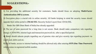 SUGGESTIONS:-
1) For providing the additional security for customers, banks should focus on adopting Multi-Factor
Authentication (MFA) system.
2) Encryption plays a crucial role in online security. All banks keeping in mind the security issues should
upgrade their online portal to 256-bit SSL (Security Socket Layer) from 128-bit SSL.
Banks like SBI (State Bank of India) has already upgraded.
3) The use of same password for a long time is not secure. Bank should make compulsory rule regarding
change of ATM PIN, internet login and transaction password etc. after a specified period.
4) Banks should educate people regarding use of genuine sites and give security tips regarding payment via
credit card, debit card etc.
5) By all banks, access to internet banking should be allowed only after entering OTP (One Time Password)
which comes in registered mobile number.
 