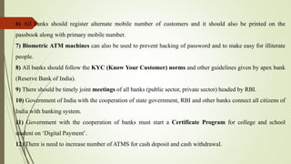 6) All banks should register alternate mobile number of customers and it should also be printed on the
passbook along with primary mobile number.
7) Biometric ATM machines can also be used to prevent hacking of password and to make easy for illiterate
people.
8) All banks should follow the KYC (Know Your Customer) norms and other guidelines given by apex bank
(Reserve Bank of India).
9) There should be timely joint meetings of all banks (public sector, private sector) headed by RBI.
10) Government of India with the cooperation of state government, RBI and other banks connect all citizens of
India with banking system.
11) Government with the cooperation of banks must start a Certificate Program for college and school
student on ‘Digital Payment’.
12) There is need to increase number of ATMS for cash deposit and cash withdrawal.
 