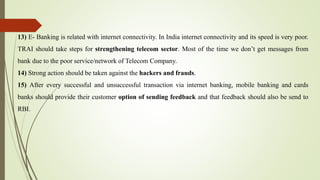 13) E- Banking is related with internet connectivity. In India internet connectivity and its speed is very poor.
TRAI should take steps for strengthening telecom sector. Most of the time we don’t get messages from
bank due to the poor service/network of Telecom Company.
14) Strong action should be taken against the hackers and frauds.
15) After every successful and unsuccessful transaction via internet banking, mobile banking and cards
banks should provide their customer option of sending feedback and that feedback should also be send to
RBI.
 