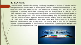 E-BANKING
E-banking stands for electronic banking. E-banking is a process of delivery of banking services
through electronic channels such as mobile phone, internet, automated teller machine (ATMs),
debit card, credit card, smart card etc. The Information Technology Act, 2000 provides legal
recognition to electronic transactions. E-banking came into being in 1920s in USA and UK. In
India from early 1990s E-banking has become popular. After opening up of Indian economy in
year 1991 many foreign banks enter Indian economy and they bring new technology with them.
There are most of the banks at present who offer internet banking such as State Bank of India,
ICICI Bank, HDFC Bank, AXIS Bank, Dena Bank, Union Bank, Bank of India etc. In India now
electronic transactions are done on large scale. The Reserve Bank of India has also established
National Payment Corporation of India (NPCI) to oversee Retail Payment System (RPS) in India
which began operating from year 2009.
 