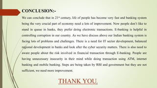 CONCLUSION:-
We can conclude that in 21st century, life of people has become very fast and banking system
being the very crucial part of economy need a lots of improvement. Now people don’t like to
stand in queue in banks, they prefer doing electronic transactions. E-banking is helpful in
controlling corruption in our country. As we have discuss above our Indian banking system is
facing lots of problems and challenges. There is a need for IT sector development, balanced
regional development in banks and look after the cyber security matters. There is also need to
aware people about the risk involved in financial transaction through E-banking. People are
having unnecessary insecurity in their mind while doing transaction using ATM, internet
banking and mobile banking. Steps are being taken by RBI and government but they are not
sufficient, we need more improvement.
THANK YOU.
 