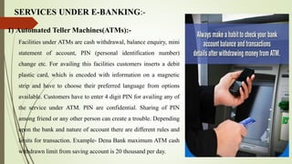 SERVICES UNDER E-BANKING:-
1) Automated Teller Machines(ATMs):-
Facilities under ATMs are cash withdrawal, balance enquiry, mini
statement of account, PIN (personal identification number)
change etc. For availing this facilities customers inserts a debit
plastic card, which is encoded with information on a magnetic
strip and have to choose their preferred language from options
available. Customers have to enter 4 digit PIN for availing any of
the service under ATM. PIN are confidential. Sharing of PIN
among friend or any other person can create a trouble. Depending
upon the bank and nature of account there are different rules and
limits for transaction. Example- Dena Bank maximum ATM cash
withdrawn limit from saving account is 20 thousand per day.
 