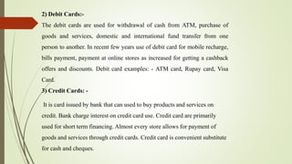 2) Debit Cards:-
The debit cards are used for withdrawal of cash from ATM, purchase of
goods and services, domestic and international fund transfer from one
person to another. In recent few years use of debit card for mobile recharge,
bills payment, payment at online stores as increased for getting a cashback
offers and discounts. Debit card examples: - ATM card, Rupay card, Visa
Card.
3) Credit Cards: -
It is card issued by bank that can used to buy products and services on
credit. Bank charge interest on credit card use. Credit card are primarily
used for short term financing. Almost every store allows for payment of
goods and services through credit cards. Credit card is convenient substitute
for cash and cheques.
 