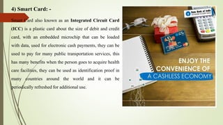 4) Smart Card: -
Smart Card also known as an Integrated Circuit Card
(ICC) is a plastic card about the size of debit and credit
card, with an embedded microchip that can be loaded
with data, used for electronic cash payments, they can be
used to pay for many public transportation services, this
has many benefits when the person goes to acquire health
care facilities, they can be used as identification proof in
many countries around the world and it can be
periodically refreshed for additional use.
 
