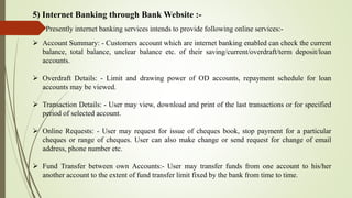5) Internet Banking through Bank Website :-
Presently internet banking services intends to provide following online services:-
 Account Summary: - Customers account which are internet banking enabled can check the current
balance, total balance, unclear balance etc. of their saving/current/overdraft/term deposit/loan
accounts.
 Overdraft Details: - Limit and drawing power of OD accounts, repayment schedule for loan
accounts may be viewed.
 Transaction Details: - User may view, download and print of the last transactions or for specified
period of selected account.
 Online Requests: - User may request for issue of cheques book, stop payment for a particular
cheques or range of cheques. User can also make change or send request for change of email
address, phone number etc.
 Fund Transfer between own Accounts:- User may transfer funds from one account to his/her
another account to the extent of fund transfer limit fixed by the bank from time to time.
 