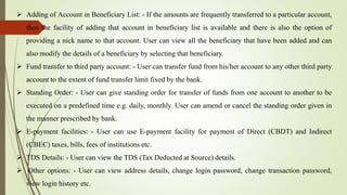  Adding of Account in Beneficiary List: - If the amounts are frequently transferred to a particular account,
then the facility of adding that account in beneficiary list is available and there is also the option of
providing a nick name to that account. User can view all the beneficiary that have been added and can
also modify the details of a beneficiary by selecting that beneficiary.
 Fund transfer to third party account: - User can transfer fund from his/her account to any other third party
account to the extent of fund transfer limit fixed by the bank.
 Standing Order: - User can give standing order for transfer of funds from one account to another to be
executed on a predefined time e.g. daily, monthly. User can amend or cancel the standing order given in
the manner prescribed by bank.
 E-payment facilities: - User can use E-payment facility for payment of Direct (CBDT) and Indirect
(CBEC) taxes, bills, fees of institutions etc.
 TDS Details: - User can view the TDS (Tax Deducted at Source) details.
 Other options: - User can view address details, change login password, change transaction password,
view login history etc.
 