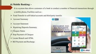 6) Mobile Banking: -
It is a system that allows customers of a bank to conduct a number of financial transactions through
a mobile phone. Facilities such as:-
 Fund Transfer in self-linked accounts and third party transfer.
 Account Summary
 Account Statement
 Recurring Deposits Summary
 Cheques Status
 Stop Payment of Cheques
 Locate Branch and ATMs
 Bill Payment and Recharge.
 
