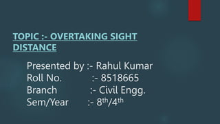 Presented by :- Rahul Kumar
Roll No. :- 8518665
Branch :- Civil Engg.
Sem/Year :- 8th/4th
TOPIC :- OVERTAKING SIGHT
DISTANCE
 