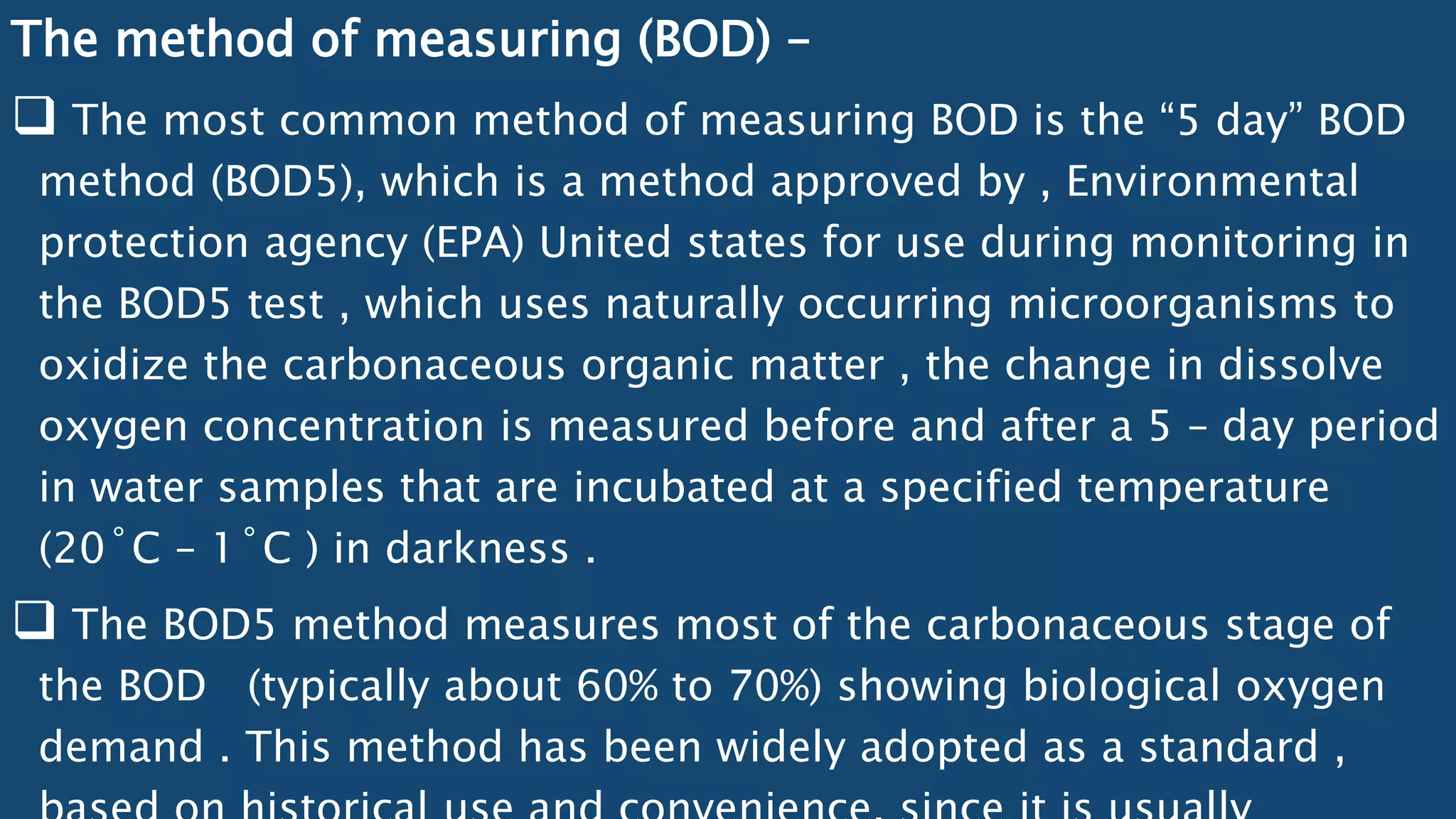 The method of measuring (BOD) –
 The most common method of measuring BOD is the “5 day” BOD
method (BOD5), which is a method approved by , Environmental
protection agency (EPA) United states for use during monitoring in
the BOD5 test , which uses naturally occurring microorganisms to
oxidize the carbonaceous organic matter , the change in dissolve
oxygen concentration is measured before and after a 5 – day period
in water samples that are incubated at a specified temperature
(20˚C – 1˚C ) in darkness .
 The BOD5 method measures most of the carbonaceous stage of
the BOD (typically about 60% to 70%) showing biological oxygen
demand . This method has been widely adopted as a standard ,
 