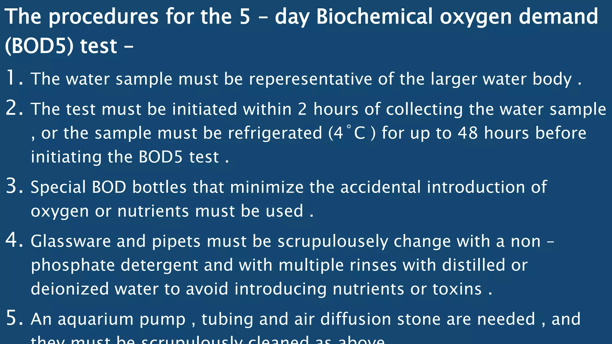 The procedures for the 5 – day Biochemical oxygen demand
(BOD5) test –
1. The water sample must be reperesentative of the larger water body .
2. The test must be initiated within 2 hours of collecting the water sample
, or the sample must be refrigerated (4˚C ) for up to 48 hours before
initiating the BOD5 test .
3. Special BOD bottles that minimize the accidental introduction of
oxygen or nutrients must be used .
4. Glassware and pipets must be scrupulousely change with a non –
phosphate detergent and with multiple rinses with distilled or
deionized water to avoid introducing nutrients or toxins .
5. An aquarium pump , tubing and air diffusion stone are needed , and
 