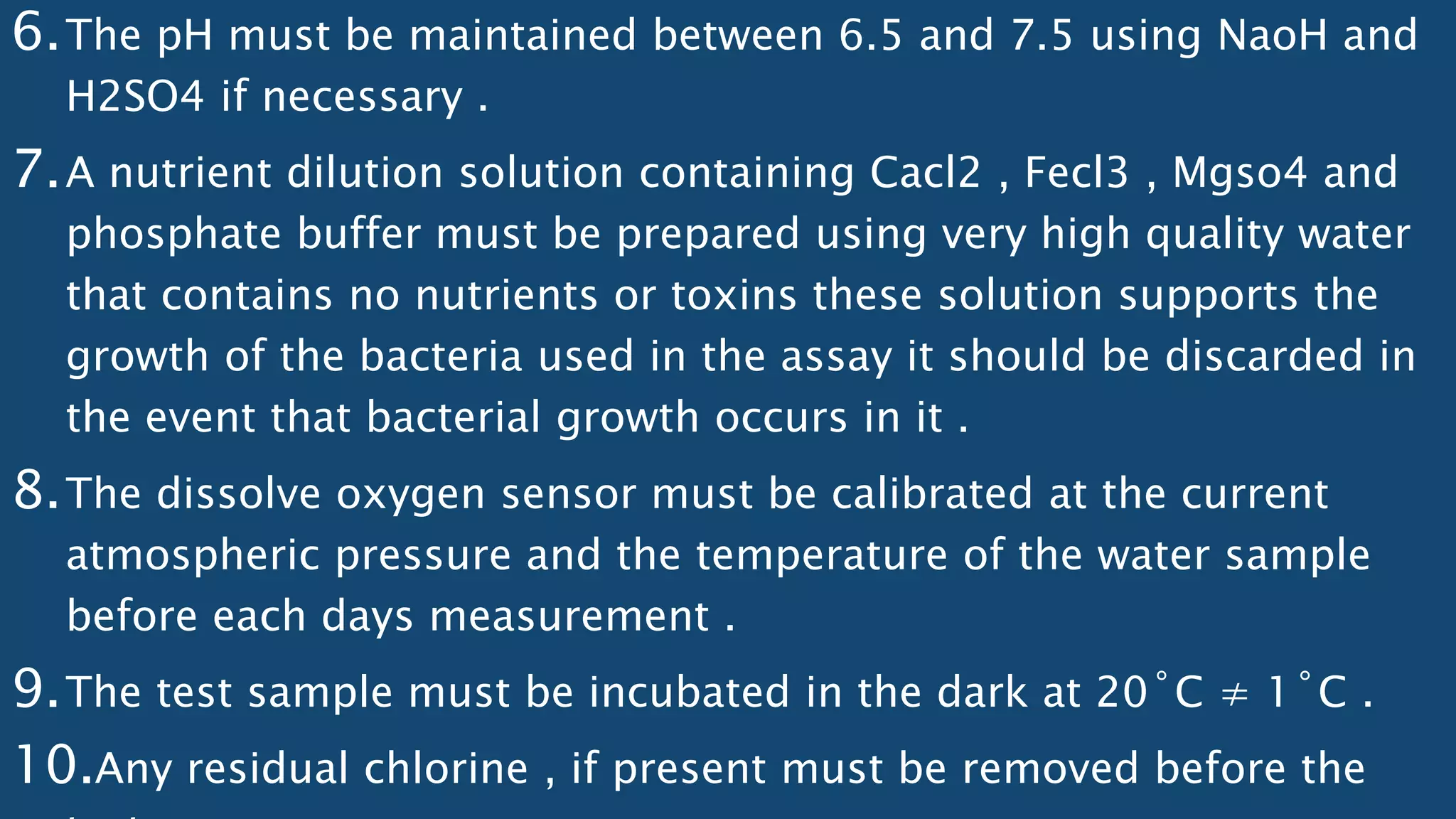 6.The pH must be maintained between 6.5 and 7.5 using NaoH and
H2SO4 if necessary .
7.A nutrient dilution solution containing Cacl2 , Fecl3 , Mgso4 and
phosphate buffer must be prepared using very high quality water
that contains no nutrients or toxins these solution supports the
growth of the bacteria used in the assay it should be discarded in
the event that bacterial growth occurs in it .
8.The dissolve oxygen sensor must be calibrated at the current
atmospheric pressure and the temperature of the water sample
before each days measurement .
9.The test sample must be incubated in the dark at 20˚C ≠ 1˚C .
10.Any residual chlorine , if present must be removed before the
 
