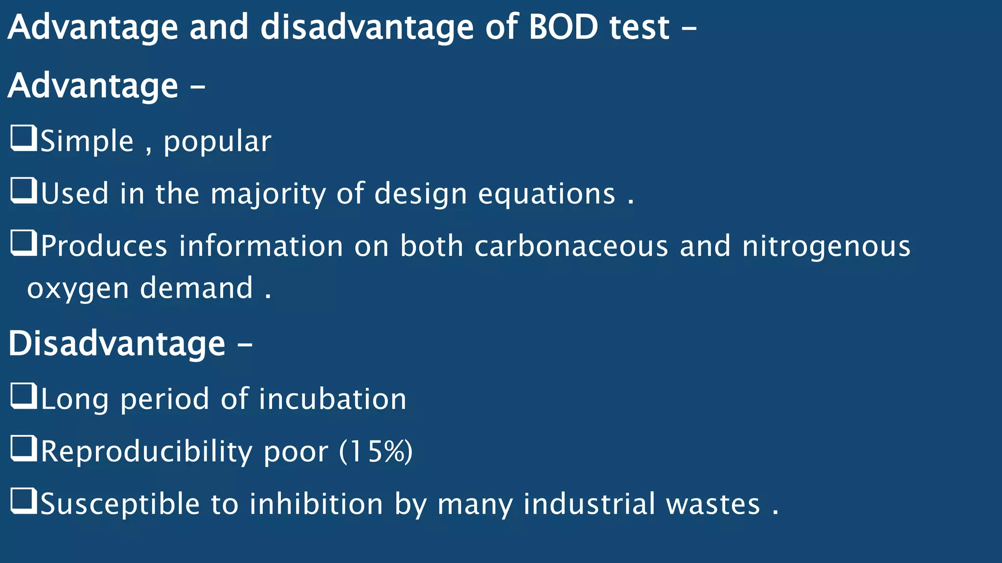 Advantage and disadvantage of BOD test –
Advantage –
Simple , popular
Used in the majority of design equations .
Produces information on both carbonaceous and nitrogenous
oxygen demand .
Disadvantage –
Long period of incubation
Reproducibility poor (15%)
Susceptible to inhibition by many industrial wastes .
 