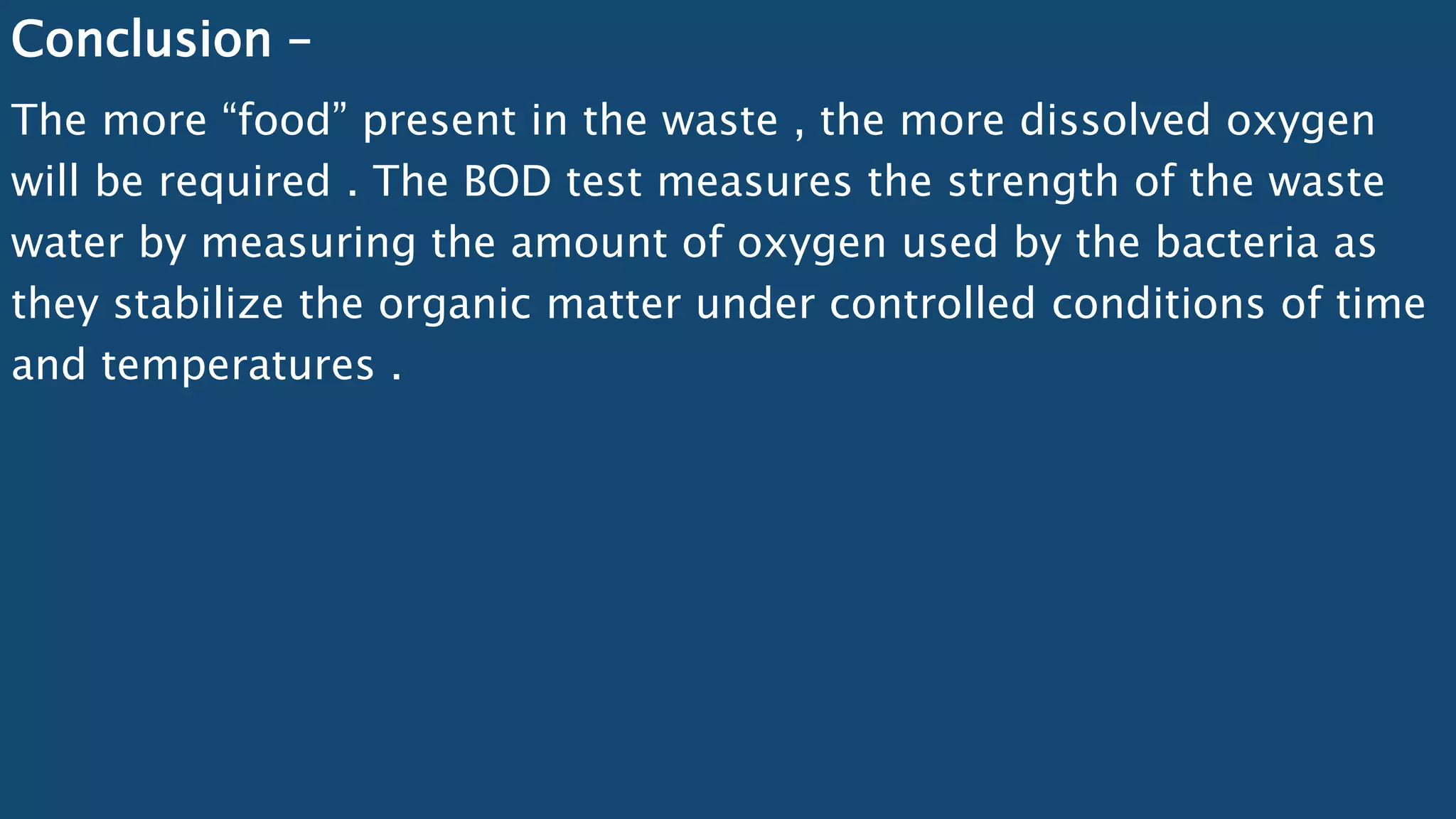 Conclusion –
The more “food” present in the waste , the more dissolved oxygen
will be required . The BOD test measures the strength of the waste
water by measuring the amount of oxygen used by the bacteria as
they stabilize the organic matter under controlled conditions of time
and temperatures .
 