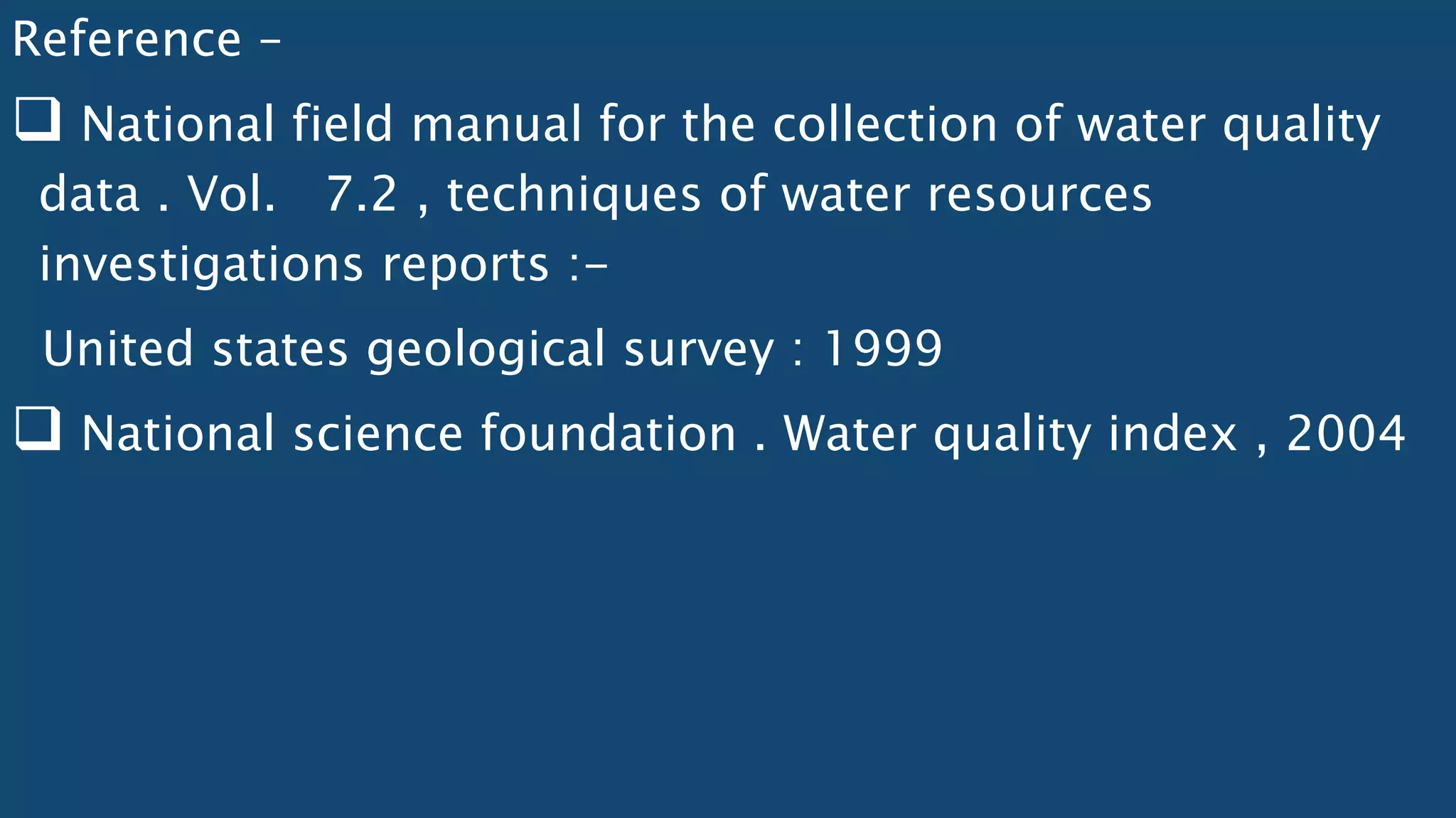 Reference –
 National field manual for the collection of water quality
data . Vol. 7.2 , techniques of water resources
investigations reports :-
United states geological survey : 1999
 National science foundation . Water quality index , 2004
 