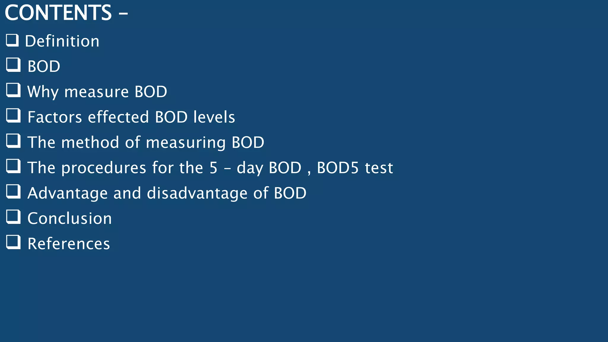 CONTENTS –
 Definition
 BOD
 Why measure BOD
 Factors effected BOD levels
 The method of measuring BOD
 The procedures for the 5 – day BOD , BOD5 test
 Advantage and disadvantage of BOD
 Conclusion
 References
 