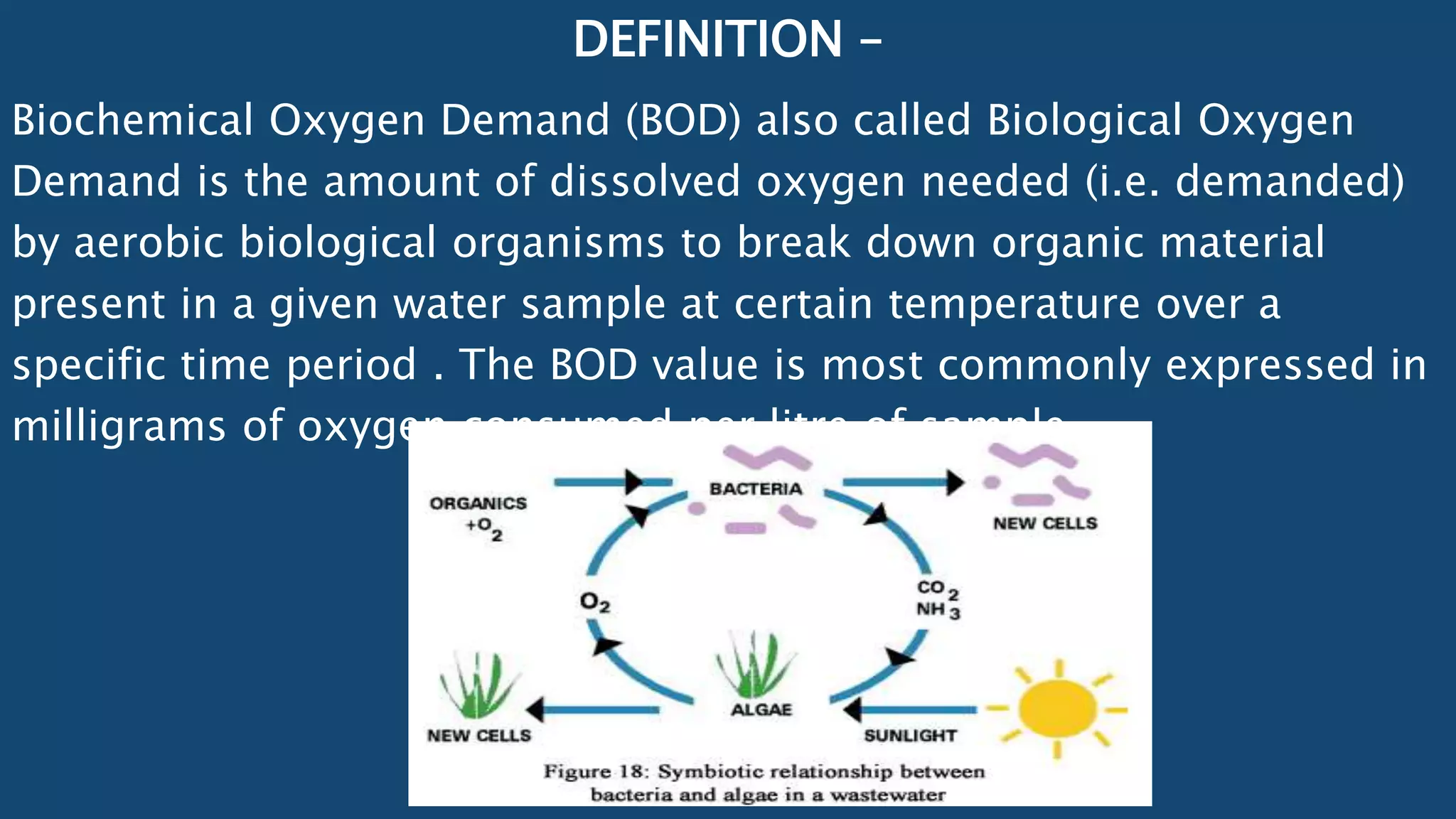 DEFINITION –
Biochemical Oxygen Demand (BOD) also called Biological Oxygen
Demand is the amount of dissolved oxygen needed (i.e. demanded)
by aerobic biological organisms to break down organic material
present in a given water sample at certain temperature over a
specific time period . The BOD value is most commonly expressed in
milligrams of oxygen consumed per litre of sample .
 