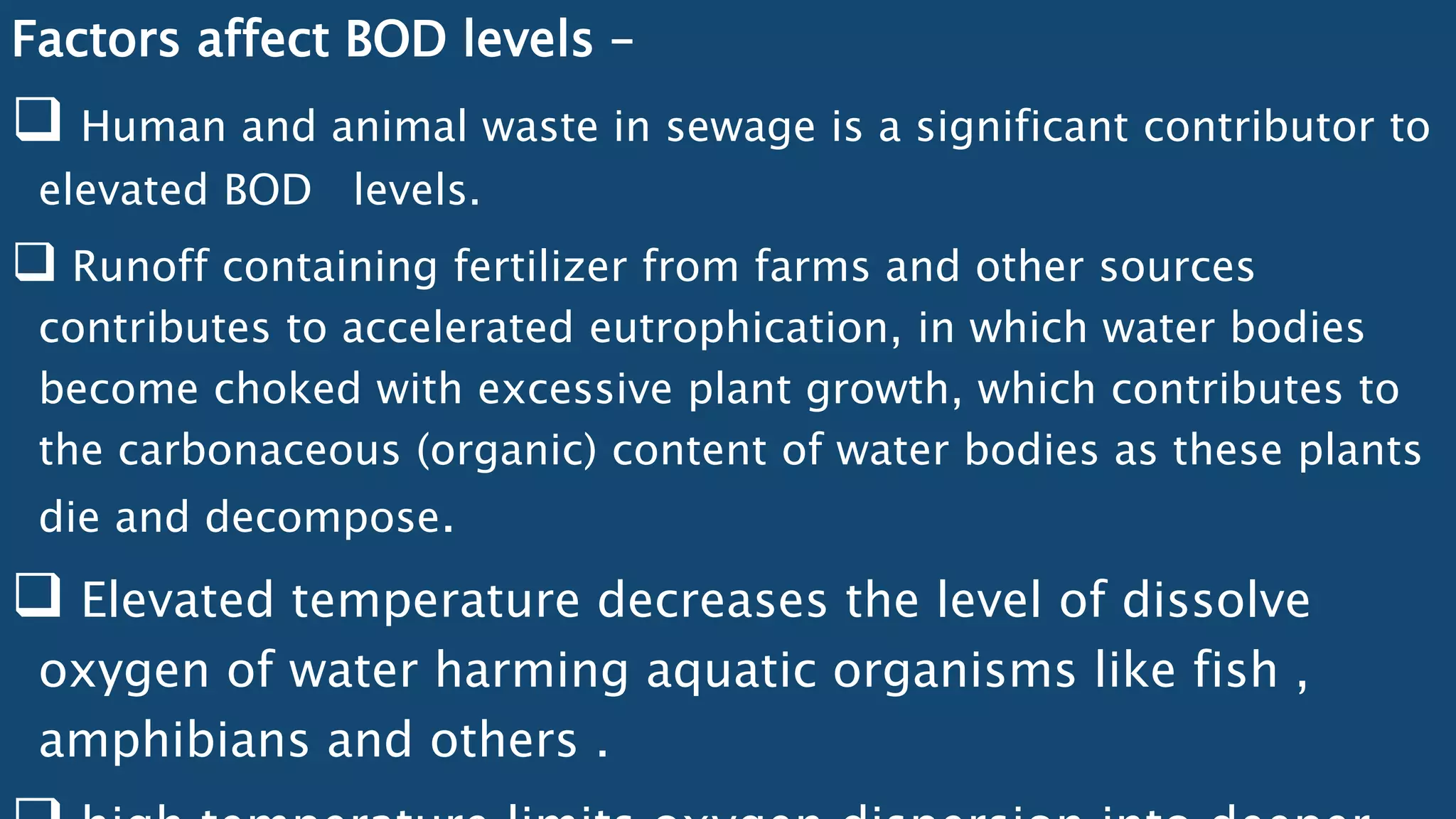 Factors affect BOD levels –
 Human and animal waste in sewage is a significant contributor to
elevated BOD levels.
 Runoff containing fertilizer from farms and other sources
contributes to accelerated eutrophication, in which water bodies
become choked with excessive plant growth, which contributes to
the carbonaceous (organic) content of water bodies as these plants
die and decompose.
 Elevated temperature decreases the level of dissolve
oxygen of water harming aquatic organisms like fish ,
amphibians and others .
 