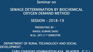 Seminar on
SEWAGE DETERMINATION BY BIOCHEMICAL
OXYGEN DEMAND METHOD
PRESENTING BY –
RAHUL KUMAR SAHU
M.Sc. (RT) 2 nd SEMESTER
DEPARTMENT OF RURAL TECHNOLOGY AND SOCIAL
DEVELOPMENT ,
SESSION – 2018-19
 