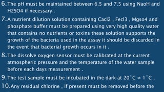 6.The pH must be maintained between 6.5 and 7.5 using NaoH and
H2SO4 if necessary .
7.A nutrient dilution solution containing Cacl2 , Fecl3 , Mgso4 and
phosphate buffer must be prepared using very high quality water
that contains no nutrients or toxins these solution supports the
growth of the bacteria used in the assay it should be discarded in
the event that bacterial growth occurs in it .
8.The dissolve oxygen sensor must be calibrated at the current
atmospheric pressure and the temperature of the water sample
before each days measurement .
9.The test sample must be incubated in the dark at 20˚C ≠ 1˚C .
10.Any residual chlorine , if present must be removed before the
 