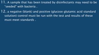 11. A sample that has been treated by disinfectants may need to be
“seeded” with bacteria .
12. a negative (blank) and positive (glucose glutamic acid standard
solution) control must be run with the test and results of these
must meet standards .
 