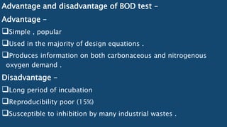 Advantage and disadvantage of BOD test –
Advantage –
Simple , popular
Used in the majority of design equations .
Produces information on both carbonaceous and nitrogenous
oxygen demand .
Disadvantage –
Long period of incubation
Reproducibility poor (15%)
Susceptible to inhibition by many industrial wastes .
 