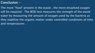 Conclusion –
The more “food” present in the waste , the more dissolved oxygen
will be required . The BOD test measures the strength of the waste
water by measuring the amount of oxygen used by the bacteria as
they stabilize the organic matter under controlled conditions of time
and temperatures .
 