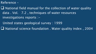 Reference –
 National field manual for the collection of water quality
data . Vol. 7.2 , techniques of water resources
investigations reports :-
United states geological survey : 1999
 National science foundation . Water quality index , 2004
 