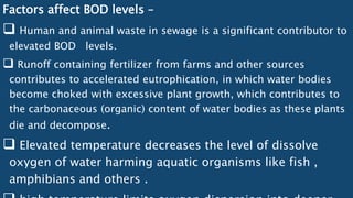 Factors affect BOD levels –
 Human and animal waste in sewage is a significant contributor to
elevated BOD levels.
 Runoff containing fertilizer from farms and other sources
contributes to accelerated eutrophication, in which water bodies
become choked with excessive plant growth, which contributes to
the carbonaceous (organic) content of water bodies as these plants
die and decompose.
 Elevated temperature decreases the level of dissolve
oxygen of water harming aquatic organisms like fish ,
amphibians and others .
 