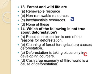  13. Forest and wild life are
 (a) Renewable resource
 (b) Non-renewable resources
 (c) Inexhaustible resources
 (d) None of these
 14. Which of the following is not true
about deforestation?
 (a) Population explosion is one of the
reasons for deforestation.
 (b) Cleaning of forest for agriculture causes
deforestation.
 (c) Deforestation is taking place only in
developing courtiers.
 (d) Cash crop economy of third world is a
cause of deforestation.
 